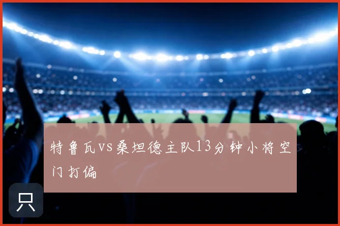 特鲁瓦vs桑坦德主队13分钟小将空门打偏